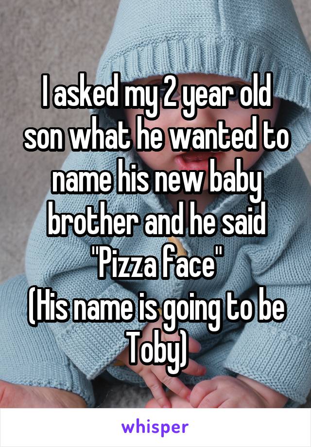 I asked my 2 year old son what he wanted to name his new baby brother and he said
"Pizza face"
(His name is going to be Toby)