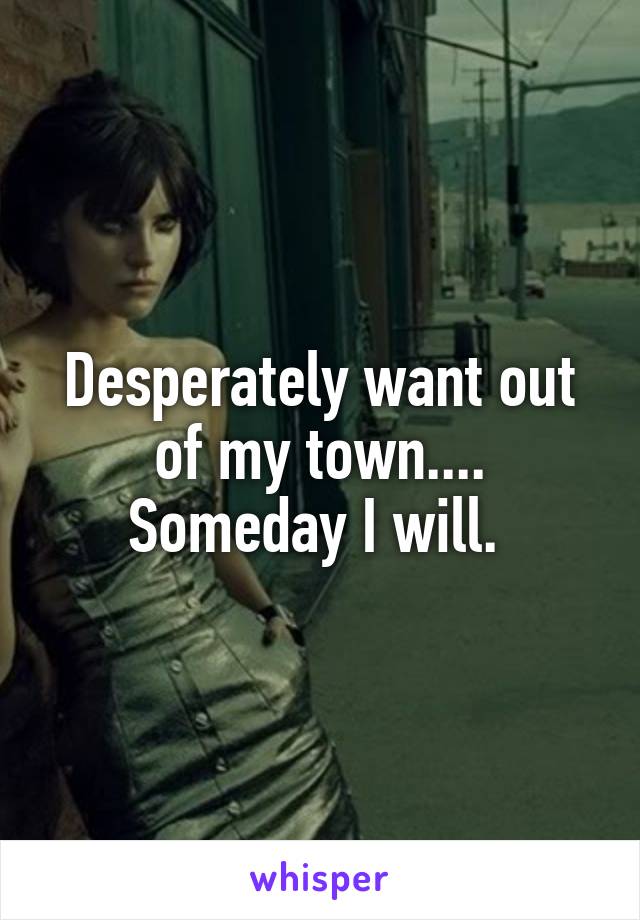Desperately want out of my town.... Someday I will. 