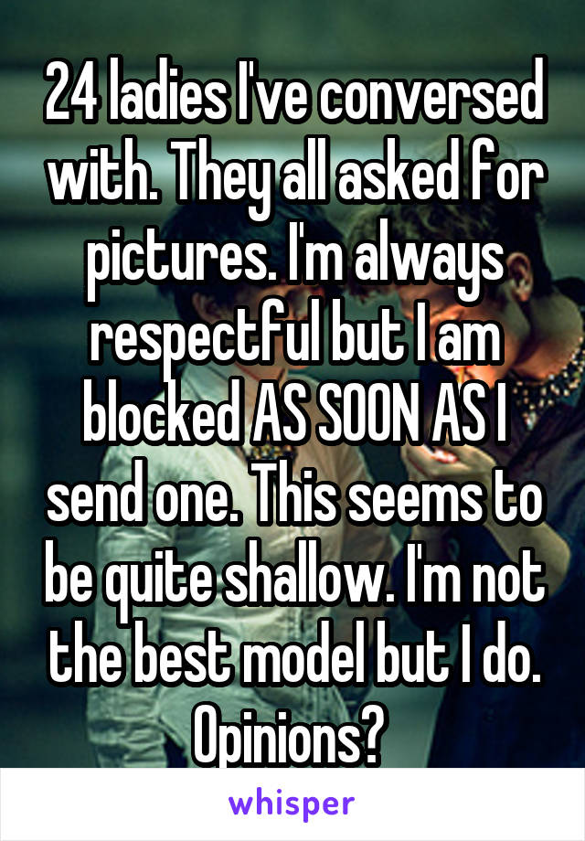 24 ladies I've conversed with. They all asked for pictures. I'm always respectful but I am blocked AS SOON AS I send one. This seems to be quite shallow. I'm not the best model but I do. Opinions? 
