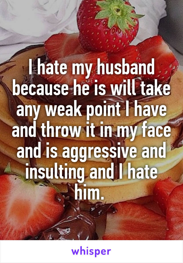 I hate my husband because he is will take any weak point I have and throw it in my face and is aggressive and insulting and I hate him. 