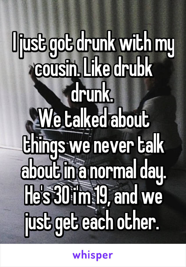 I just got drunk with my cousin. Like drubk drunk. 
We talked about things we never talk about in a normal day. He's 30 i'm 19, and we just get each other. 
