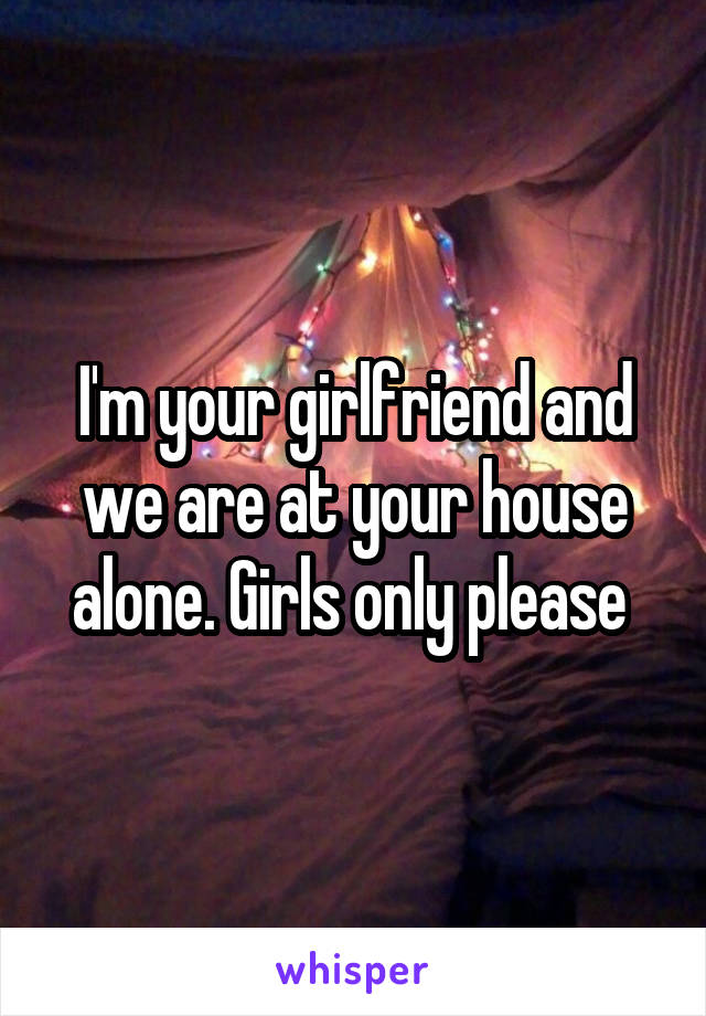 I'm your girlfriend and we are at your house alone. Girls only please 
