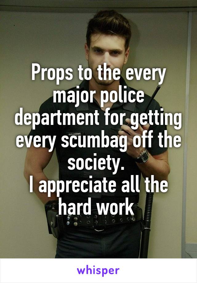 Props to the every major police department for getting every scumbag off the society. 
I appreciate all the hard work 
