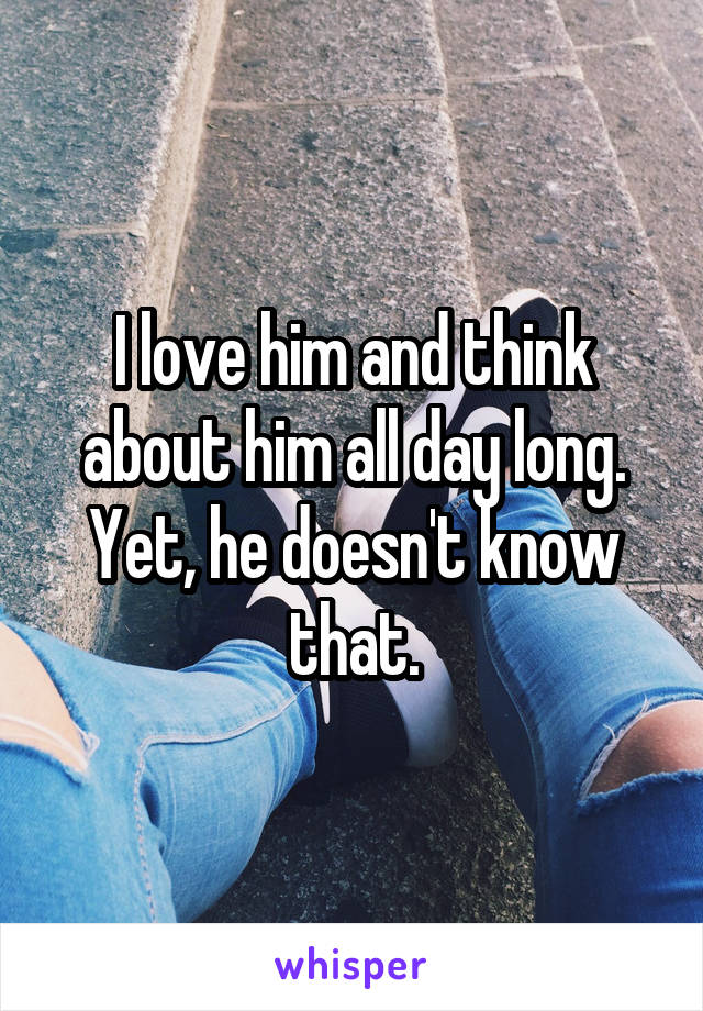 I love him and think about him all day long. Yet, he doesn't know that.
