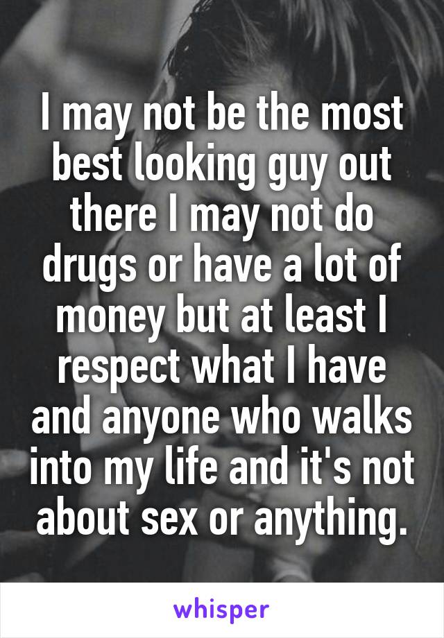 I may not be the most best looking guy out there I may not do drugs or have a lot of money but at least I respect what I have and anyone who walks into my life and it's not about sex or anything.