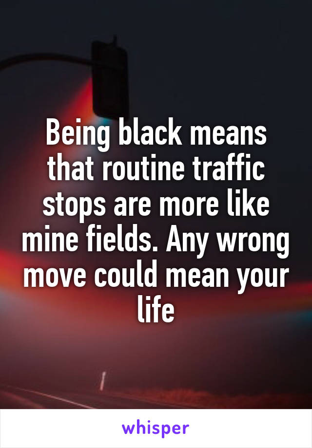 Being black means that routine traffic stops are more like mine fields. Any wrong move could mean your life