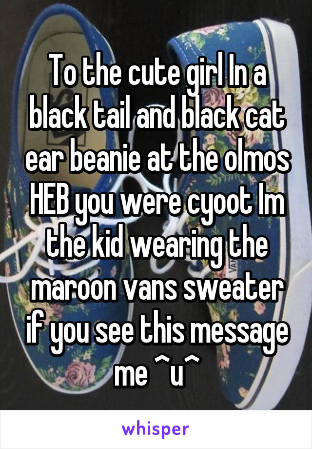 To the cute girl In a black tail and black cat ear beanie at the olmos HEB you were cyoot Im the kid wearing the maroon vans sweater if you see this message me ^u^