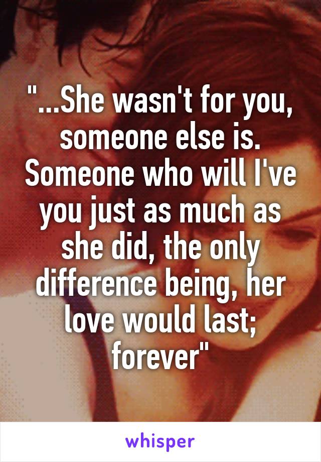 "...She wasn't for you, someone else is. Someone who will I've you just as much as she did, the only difference being, her love would last; forever"