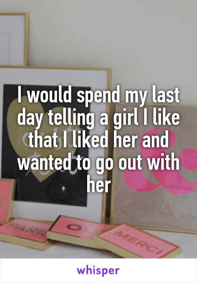 I would spend my last day telling a girl I like that I liked her and wanted to go out with her