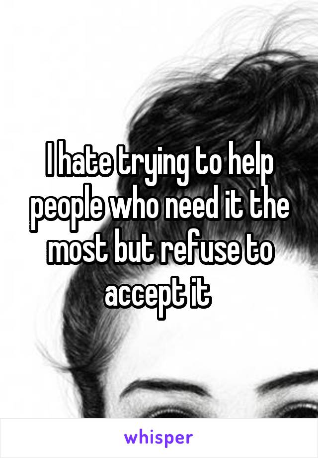 I hate trying to help people who need it the most but refuse to accept it 