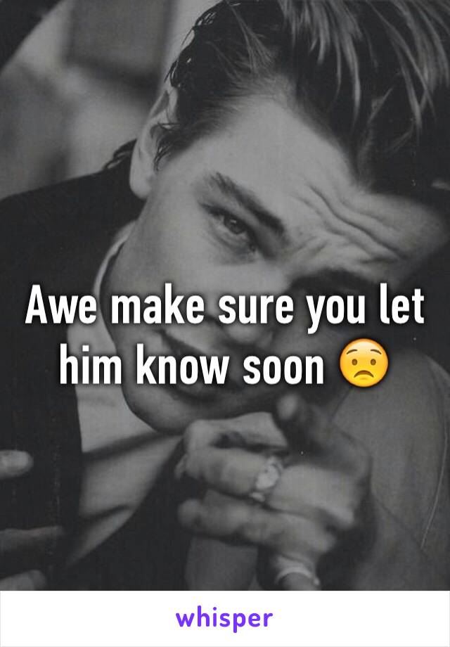 Awe make sure you let him know soon 😟