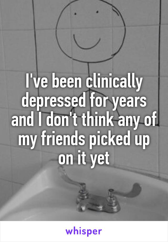 I've been clinically depressed for years and I don't think any of my friends picked up on it yet