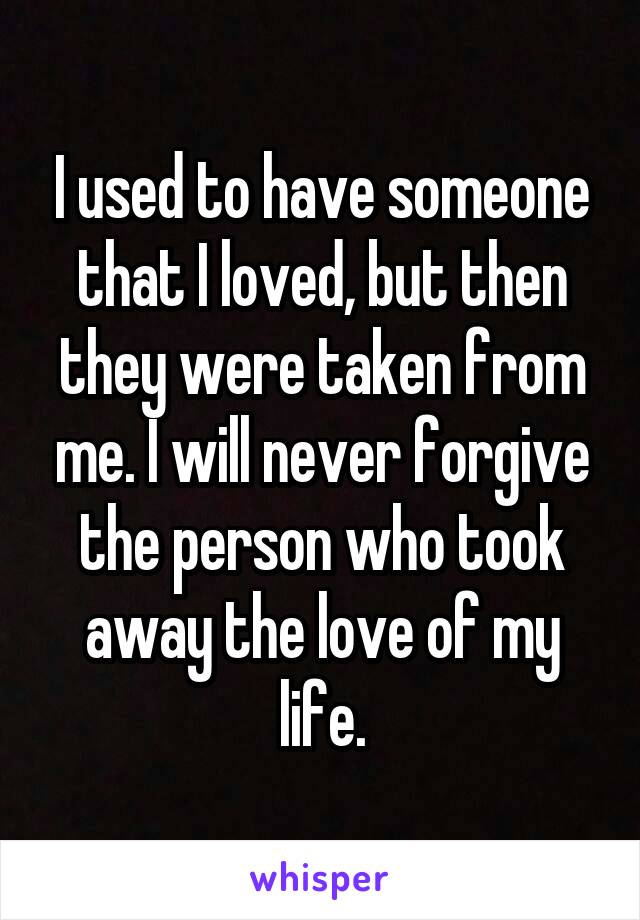 I used to have someone that I loved, but then they were taken from me. I will never forgive the person who took away the love of my life.