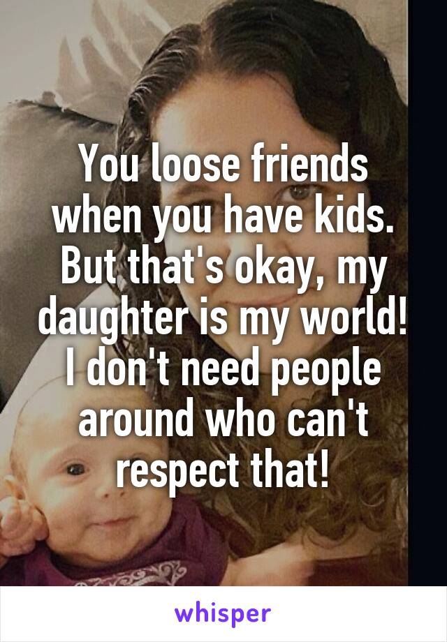 You loose friends when you have kids. But that's okay, my daughter is my world! I don't need people around who can't respect that!