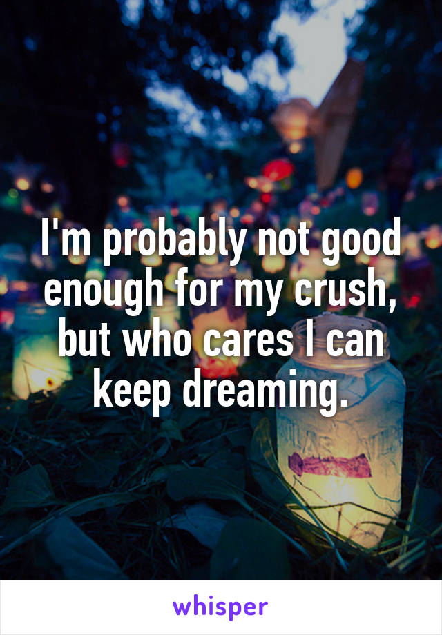 I'm probably not good enough for my crush, but who cares I can keep dreaming.