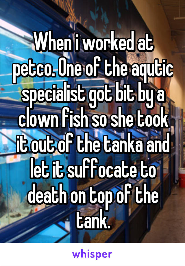 When i worked at petco. One of the aqutic specialist got bit by a clown fish so she took it out of the tanka and let it suffocate to death on top of the tank.