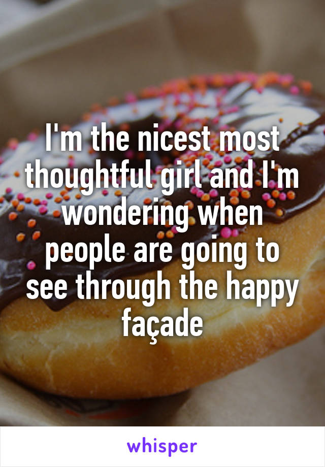 I'm the nicest most thoughtful girl and I'm wondering when people are going to see through the happy façade