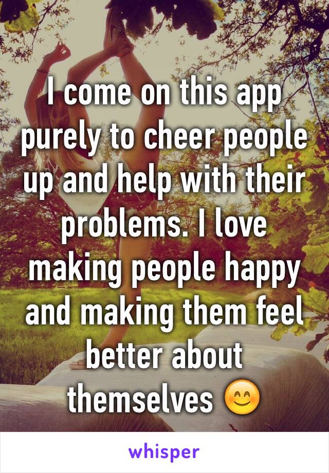 I come on this app purely to cheer people up and help with their problems. I love making people happy and making them feel better about themselves 😊