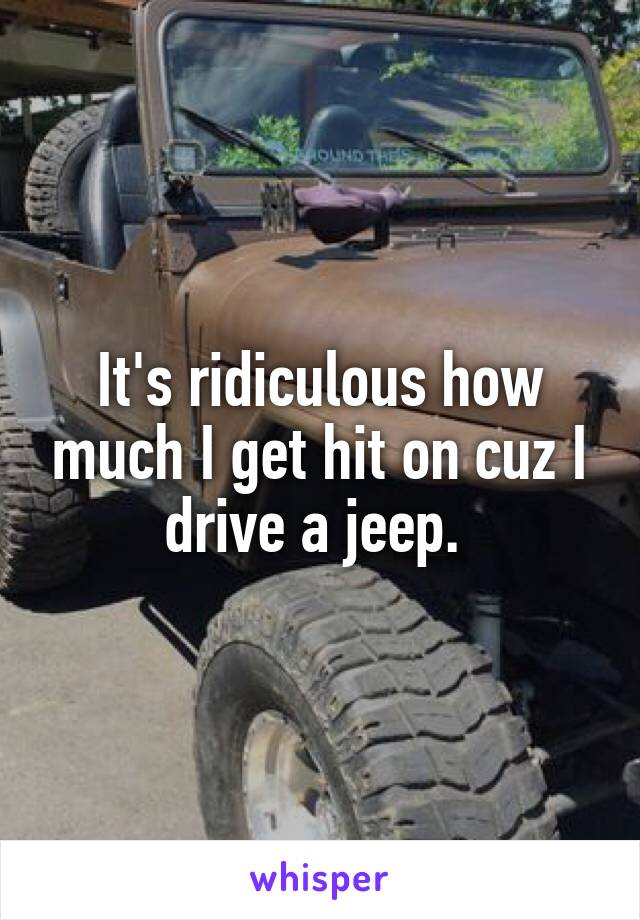 It's ridiculous how much I get hit on cuz I drive a jeep. 