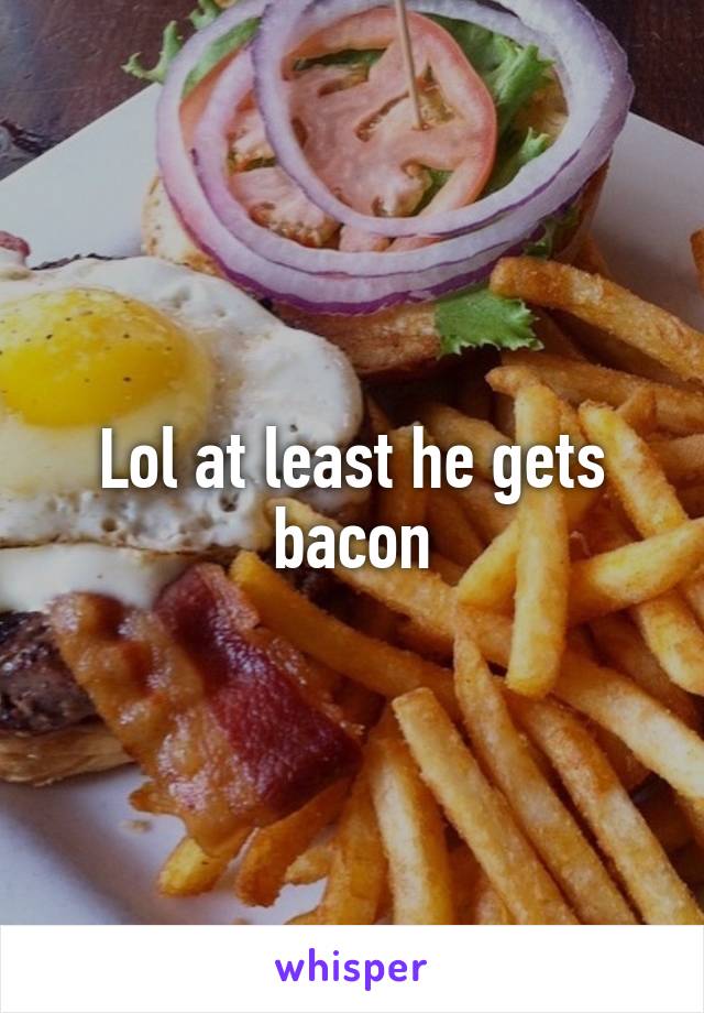 Lol at least he gets bacon
