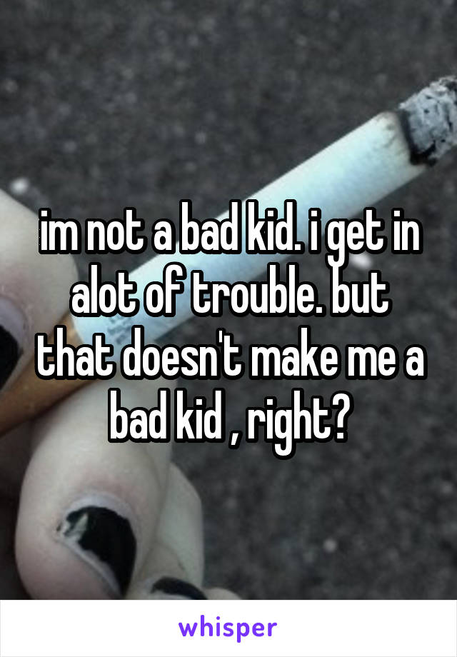 im not a bad kid. i get in alot of trouble. but that doesn't make me a bad kid , right?