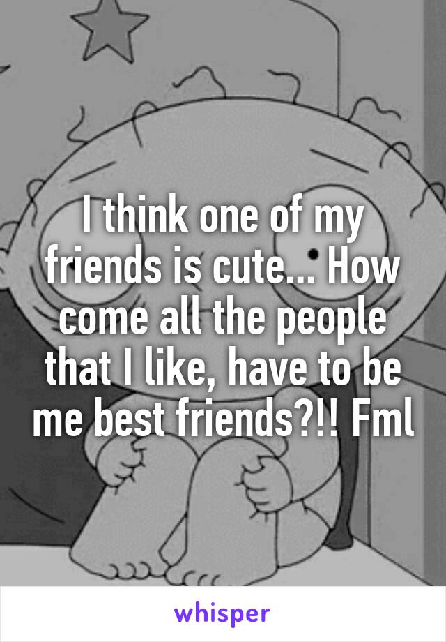 I think one of my friends is cute... How come all the people that I like, have to be me best friends?!! Fml