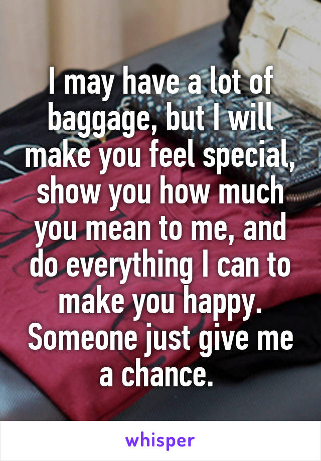 I may have a lot of baggage, but I will make you feel special, show you how much you mean to me, and do everything I can to make you happy. Someone just give me a chance. 