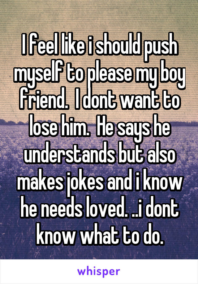 I feel like i should push myself to please my boy friend.  I dont want to lose him.  He says he understands but also makes jokes and i know he needs loved. ..i dont know what to do.