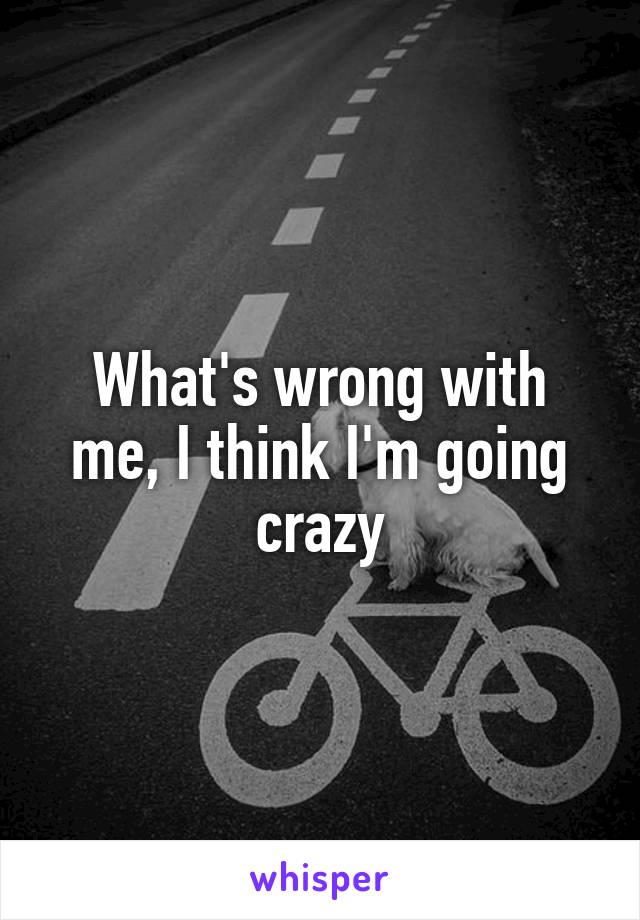 What's wrong with me, I think I'm going crazy