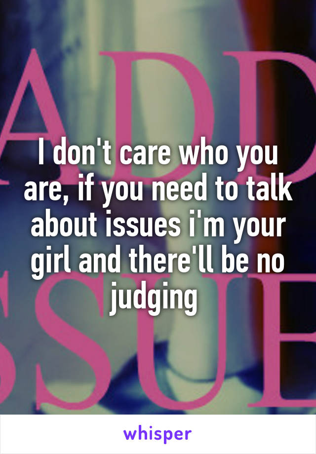 I don't care who you are, if you need to talk about issues i'm your girl and there'll be no judging 