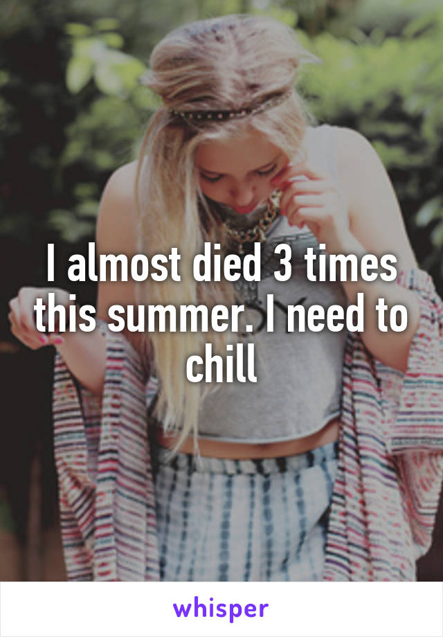 I almost died 3 times this summer. I need to chill