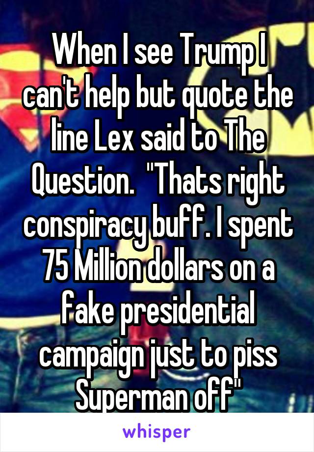 When I see Trump I can't help but quote the line Lex said to The Question.  "Thats right conspiracy buff. I spent 75 Million dollars on a fake presidential campaign just to piss Superman off"