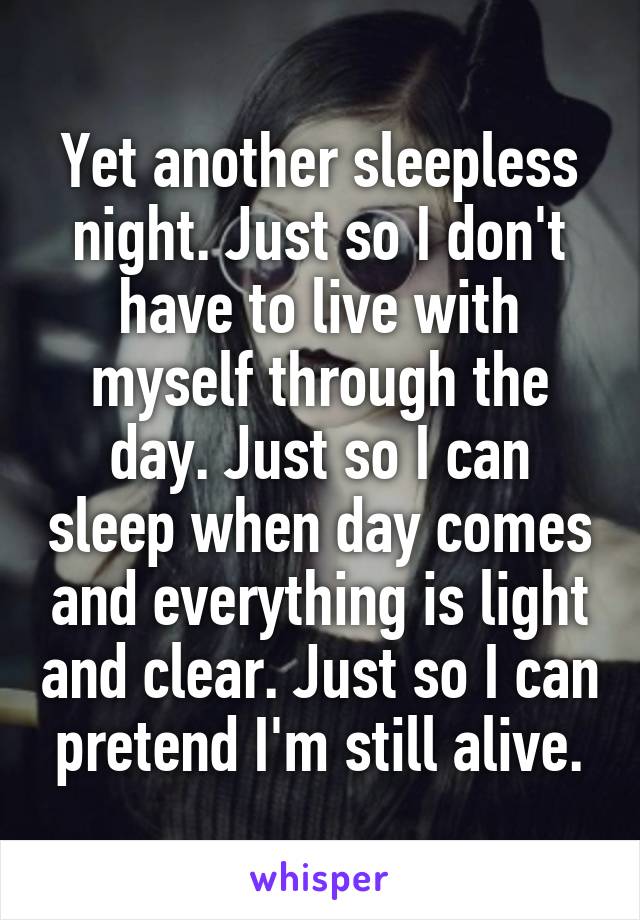 Yet another sleepless night. Just so I don't have to live with myself through the day. Just so I can sleep when day comes and everything is light and clear. Just so I can pretend I'm still alive.