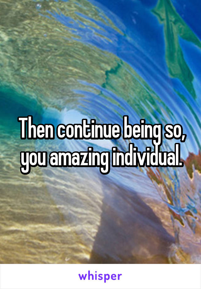Then continue being so, you amazing individual.