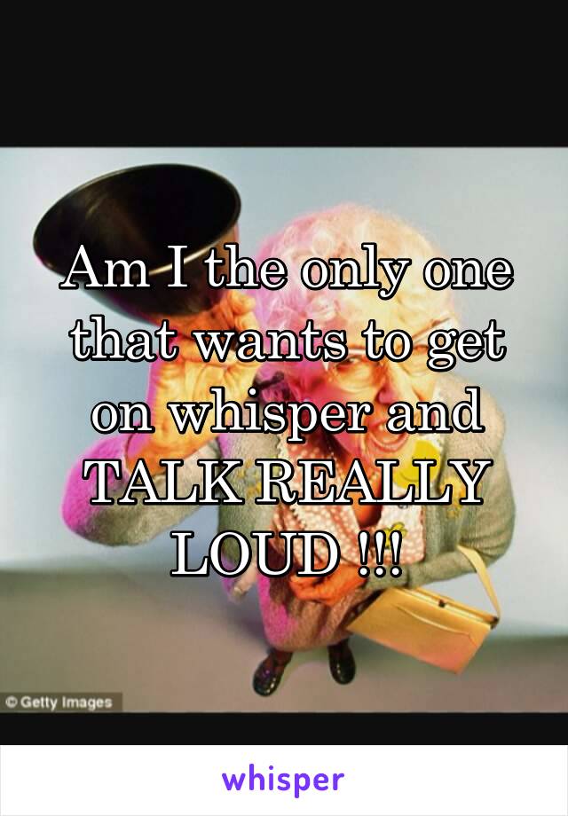 Am I the only one that wants to get on whisper and TALK REALLY LOUD !!!