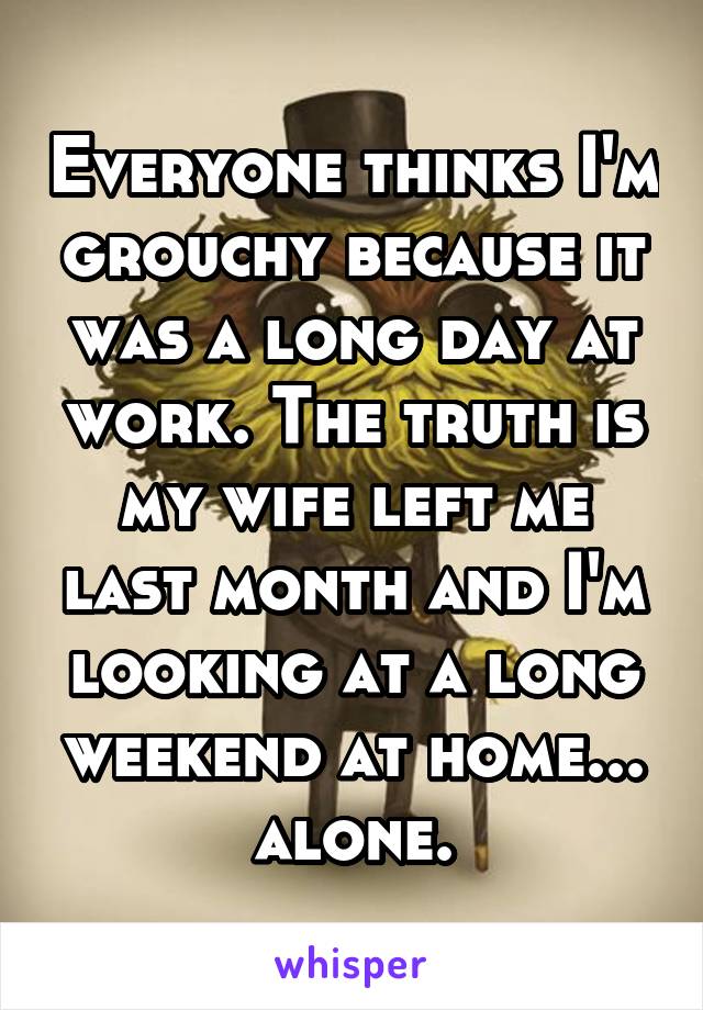 Everyone thinks I'm grouchy because it was a long day at work. The truth is my wife left me last month and I'm looking at a long weekend at home... alone.