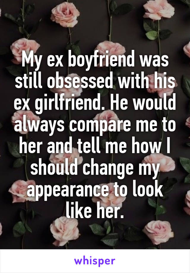 My ex boyfriend was still obsessed with his ex girlfriend. He would always compare me to her and tell me how I should change my appearance to look like her.