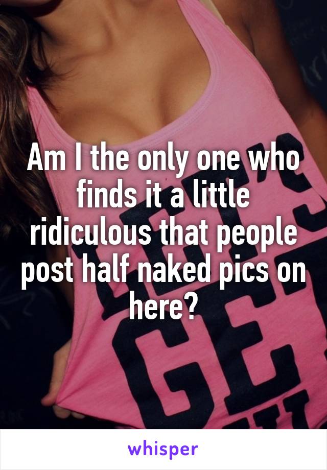 Am I the only one who finds it a little ridiculous that people post half naked pics on here?