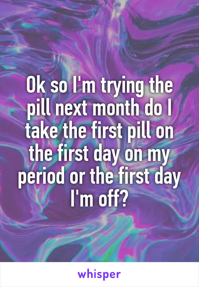 Ok so I'm trying the pill next month do I take the first pill on the first day on my period or the first day I'm off?