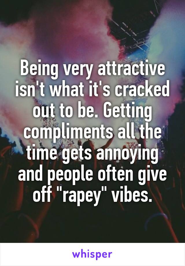 Being very attractive isn't what it's cracked out to be. Getting compliments all the time gets annoying and people often give off "rapey" vibes.