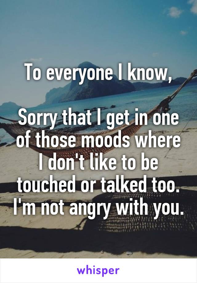 To everyone I know,

Sorry that I get in one of those moods where I don't like to be touched or talked too. I'm not angry with you.