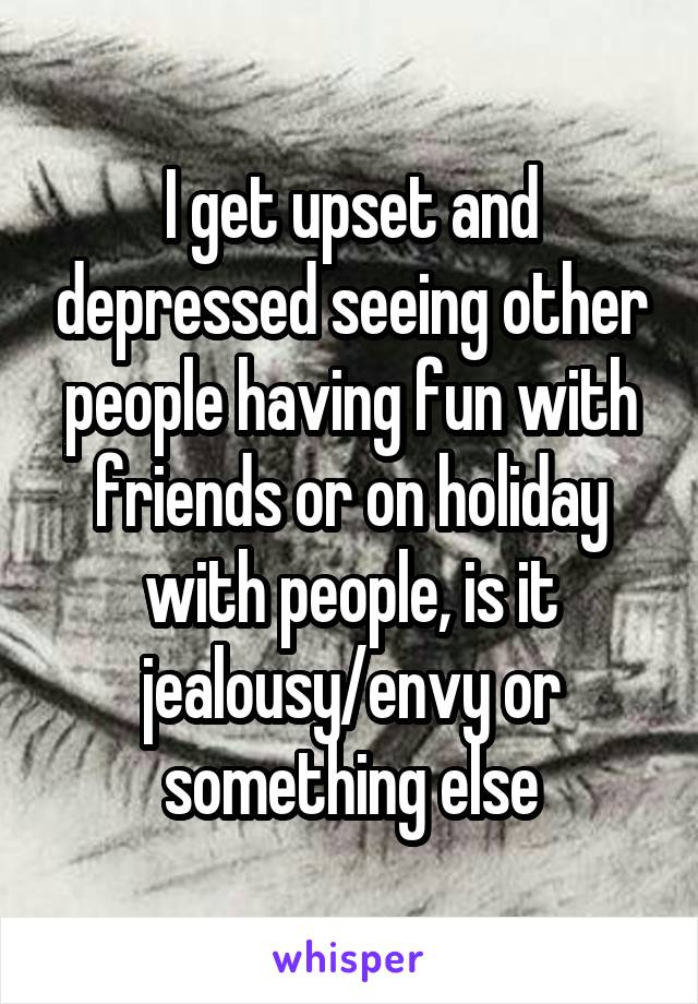 I get upset and depressed seeing other people having fun with friends or on holiday with people, is it jealousy/envy or something else