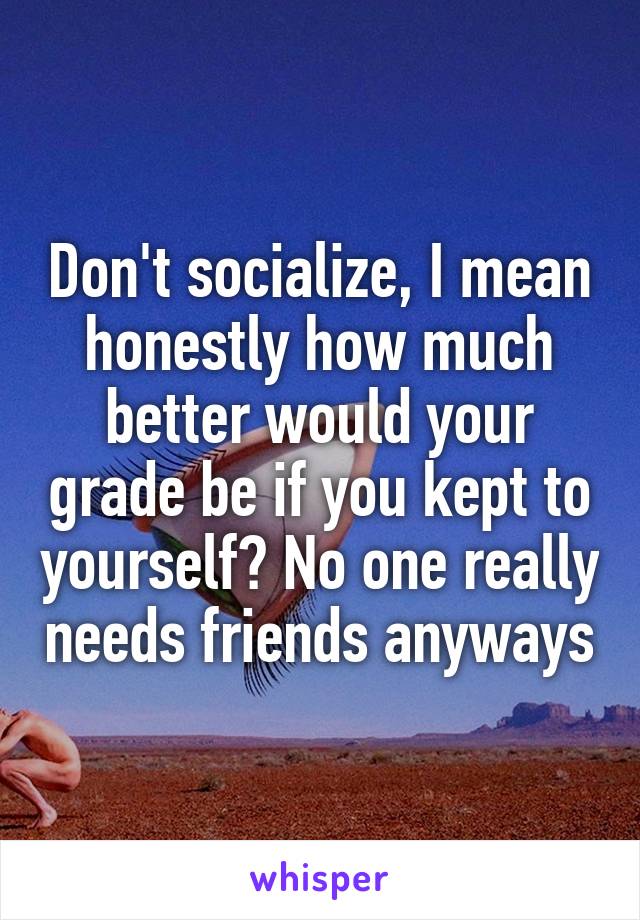 Don't socialize, I mean honestly how much better would your grade be if you kept to yourself? No one really needs friends anyways