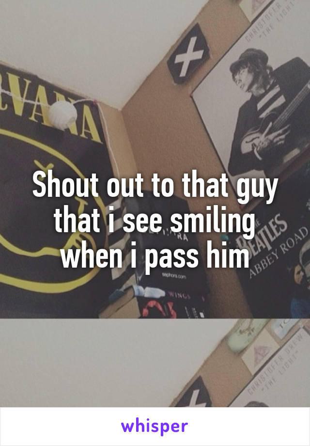 Shout out to that guy that i see smiling when i pass him