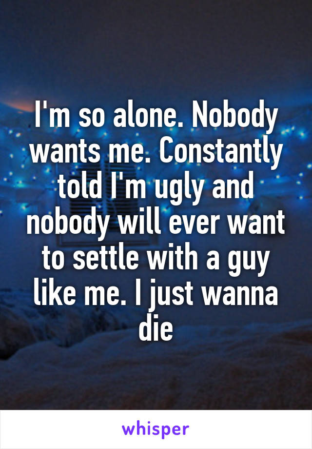 I'm so alone. Nobody wants me. Constantly told I'm ugly and nobody will ever want to settle with a guy like me. I just wanna die