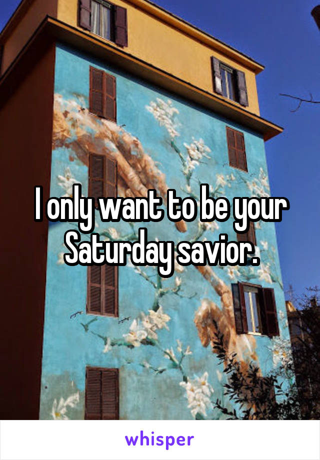 I only want to be your Saturday savior.