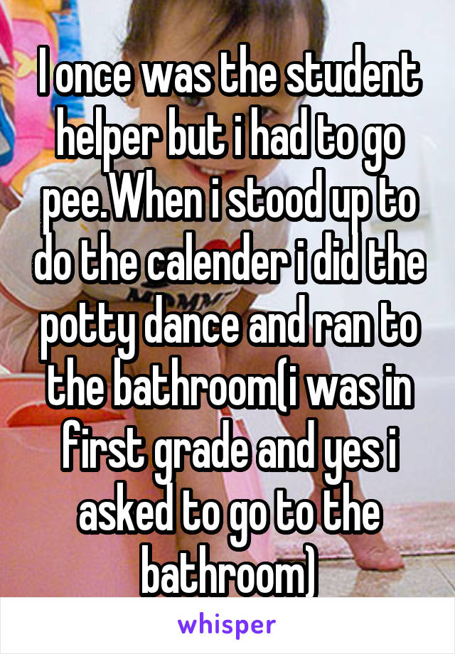 I once was the student helper but i had to go pee.When i stood up to do the calender i did the potty dance and ran to the bathroom(i was in first grade and yes i asked to go to the bathroom)