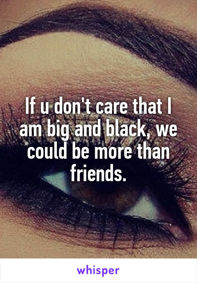 If u don't care that I am big and black, we could be more than friends.