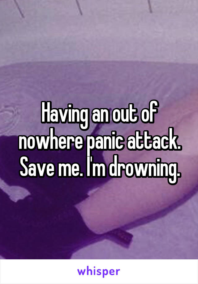 Having an out of nowhere panic attack. Save me. I'm drowning.