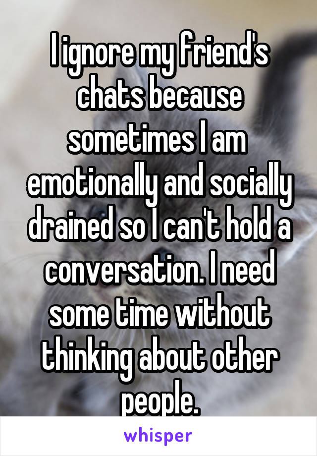 I ignore my friend's chats because sometimes I am  emotionally and socially drained so I can't hold a conversation. I need some time without thinking about other people.